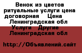 Венок из цветов ритуальные услуги цена договорная. › Цена ­ 1 - Ленинградская обл. Услуги » Другие   . Ленинградская обл.